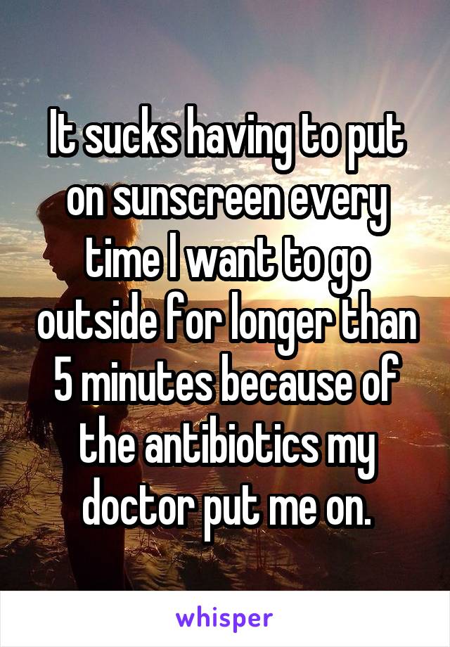 It sucks having to put on sunscreen every time I want to go outside for longer than 5 minutes because of the antibiotics my doctor put me on.