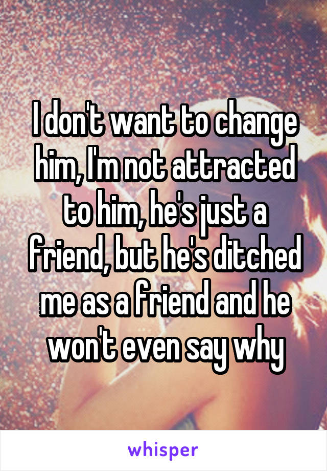 I don't want to change him, I'm not attracted to him, he's just a friend, but he's ditched me as a friend and he won't even say why