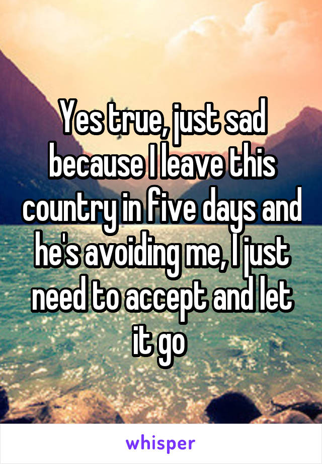 Yes true, just sad because I leave this country in five days and he's avoiding me, I just need to accept and let it go 