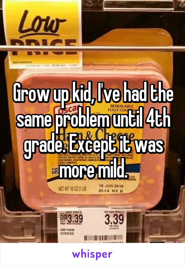 Grow up kid, I've had the same problem until 4th grade. Except it was more mild.