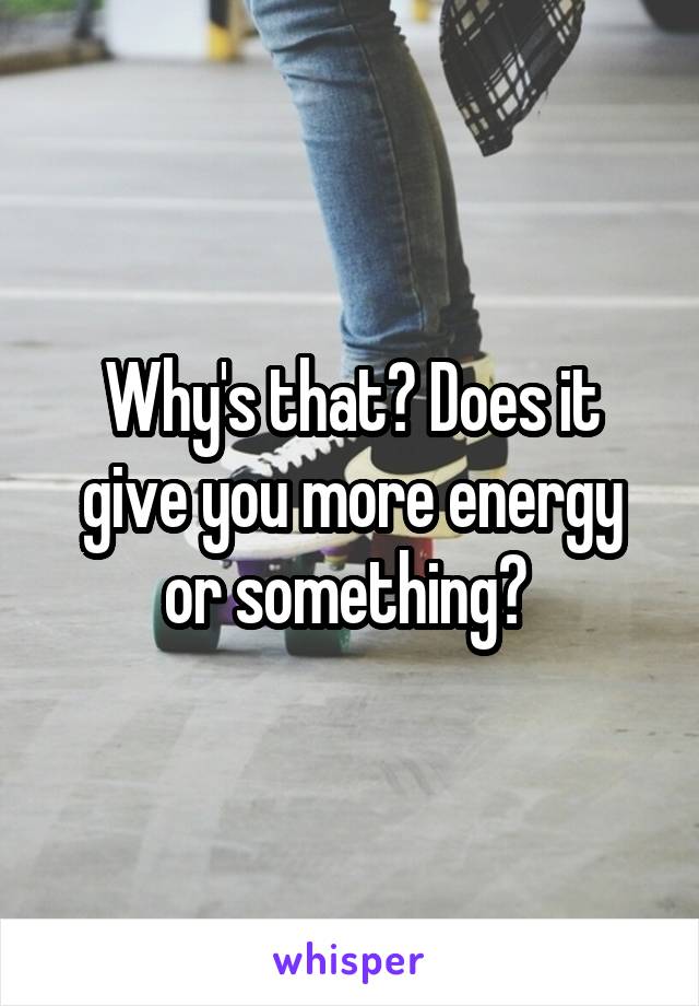 Why's that? Does it give you more energy or something? 