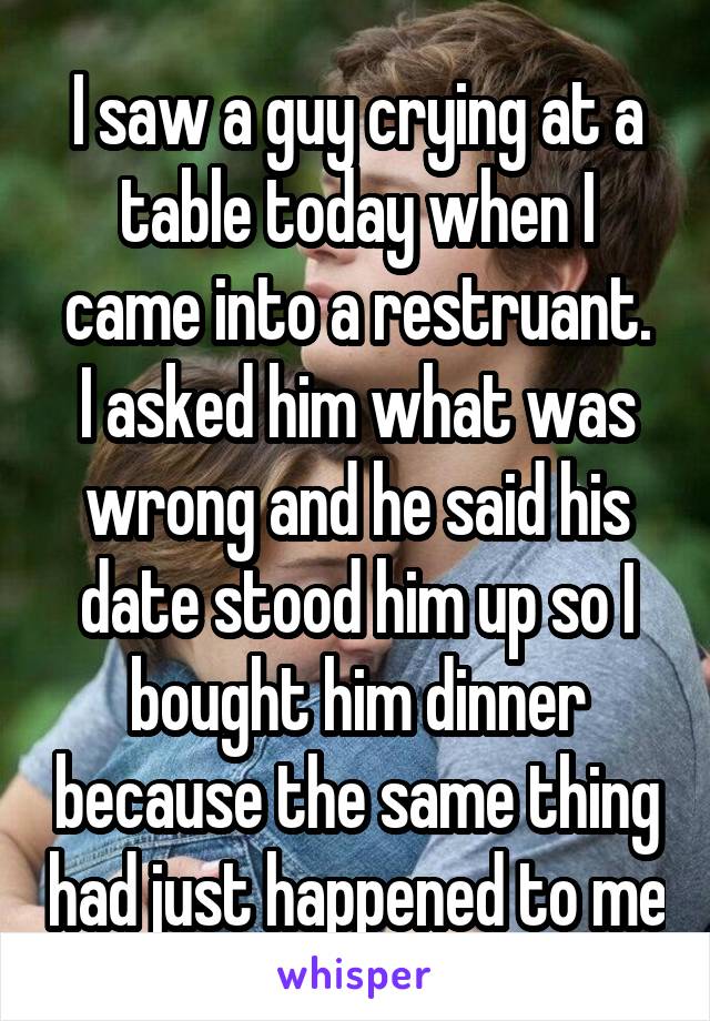 I saw a guy crying at a table today when I came into a restruant.
I asked him what was wrong and he said his date stood him up so I bought him dinner because the same thing had just happened to me