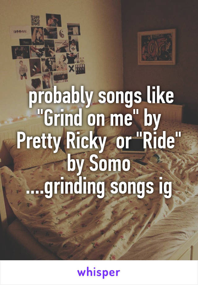  probably songs like "Grind on me" by Pretty Ricky  or "Ride" by Somo
....grinding songs ig
