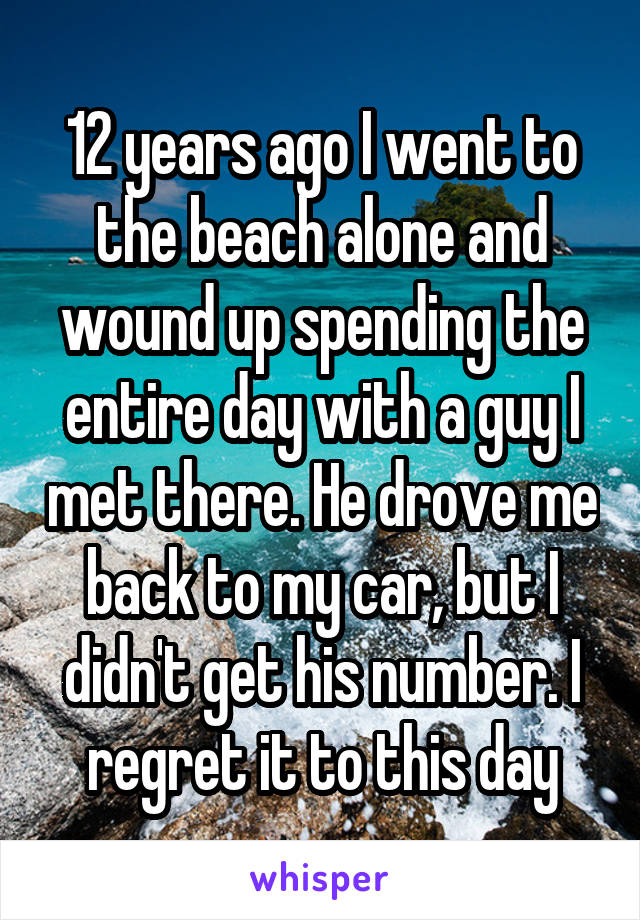 12 years ago I went to the beach alone and wound up spending the entire day with a guy I met there. He drove me back to my car, but I didn't get his number. I regret it to this day