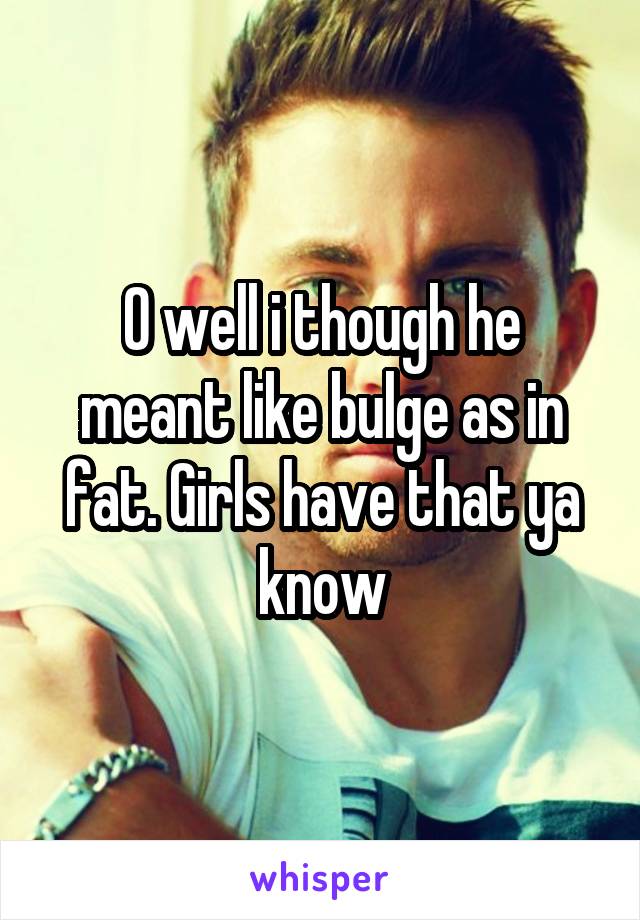 O well i though he meant like bulge as in fat. Girls have that ya know