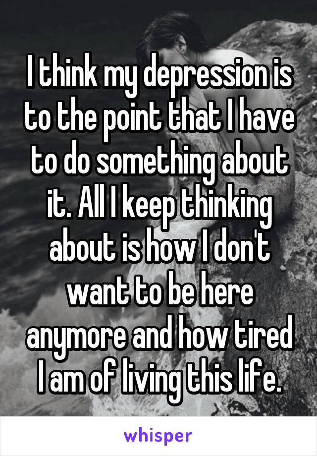 I think my depression is to the point that I have to do something about it. All I keep thinking about is how I don't want to be here anymore and how tired I am of living this life.