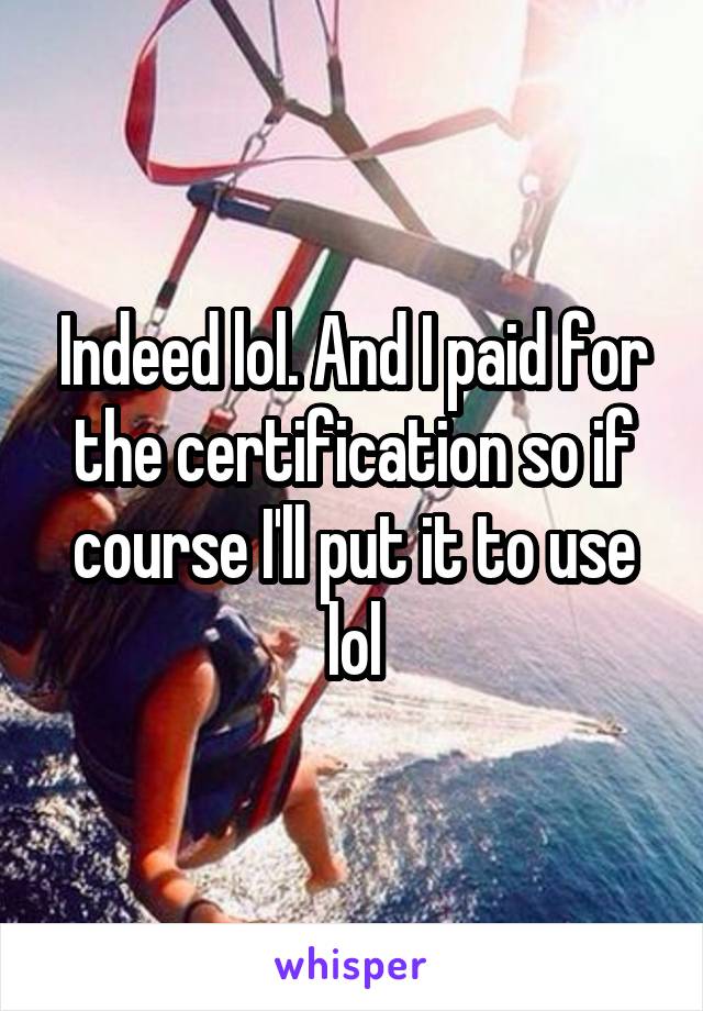 Indeed lol. And I paid for the certification so if course I'll put it to use lol