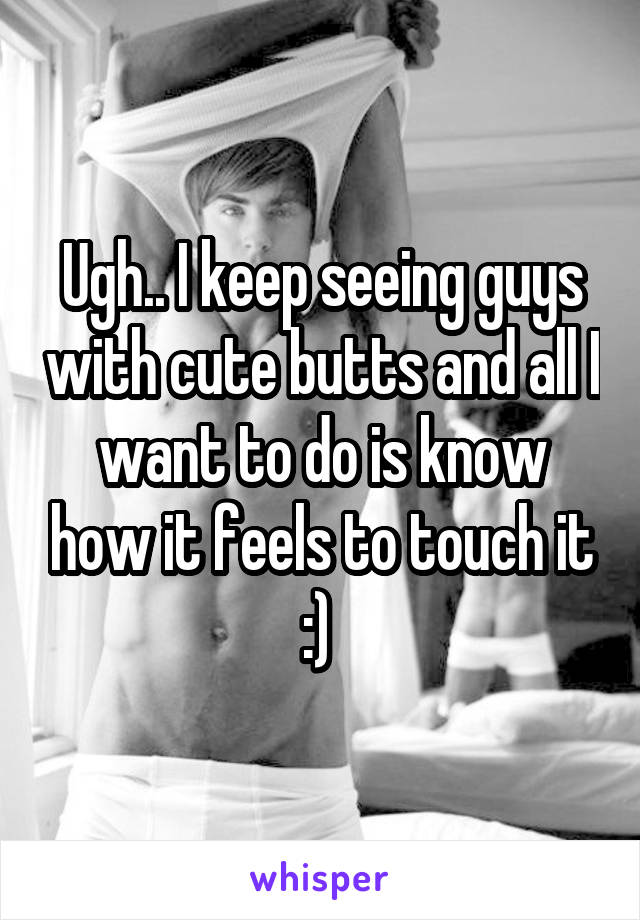 Ugh.. I keep seeing guys with cute butts and all I want to do is know how it feels to touch it :) 