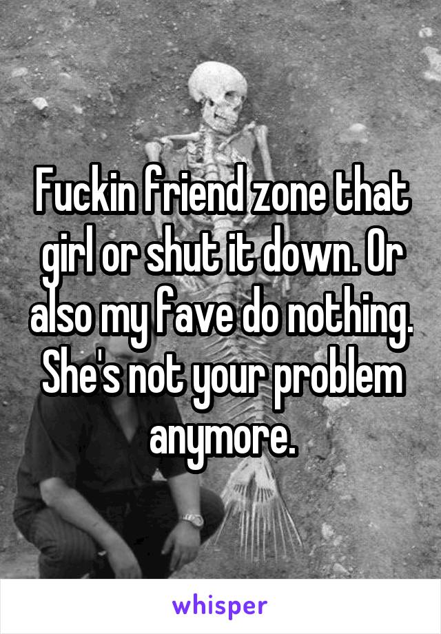 Fuckin friend zone that girl or shut it down. Or also my fave do nothing.
She's not your problem anymore.
