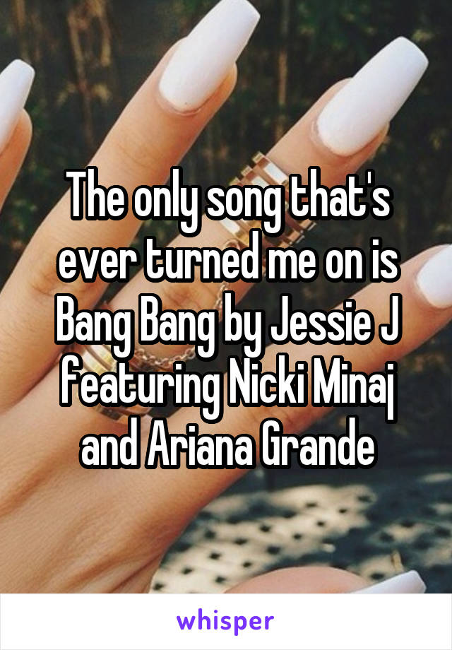 The only song that's ever turned me on is Bang Bang by Jessie J featuring Nicki Minaj and Ariana Grande