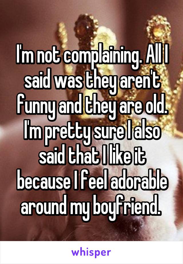 I'm not complaining. All I said was they aren't funny and they are old. I'm pretty sure I also said that I like it because I feel adorable around my boyfriend. 