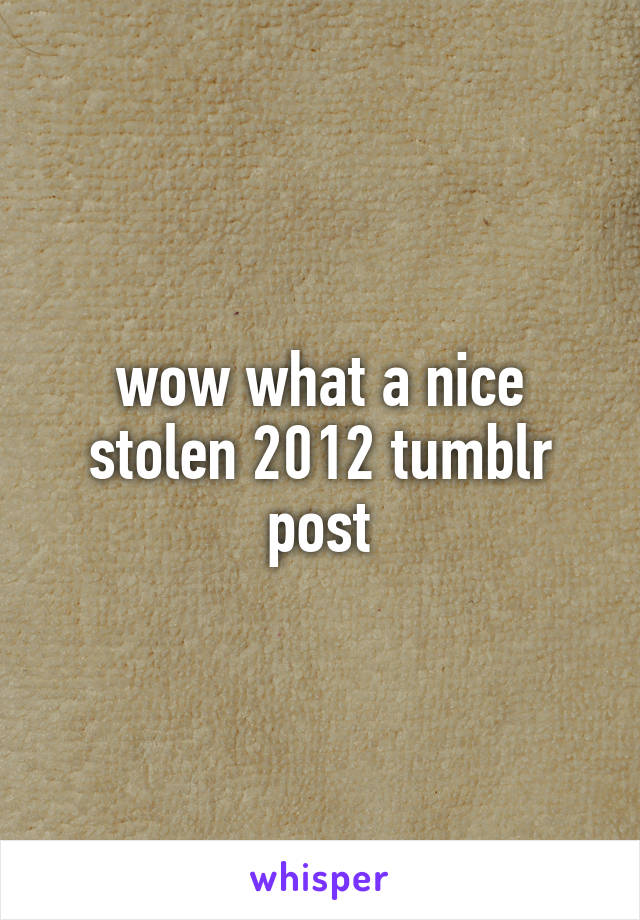 wow what a nice stolen 2012 tumblr post