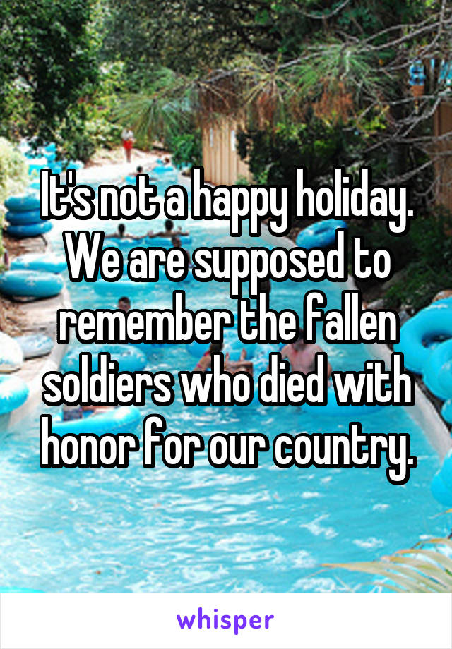 It's not a happy holiday. We are supposed to remember the fallen soldiers who died with honor for our country.