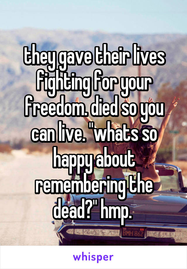 they gave their lives fighting for your freedom. died so you can live. "whats so happy about remembering the dead?" hmp. 