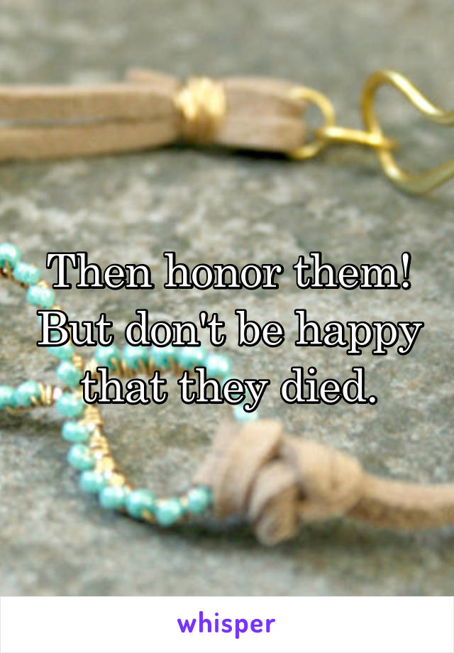 Then honor them! But don't be happy that they died.