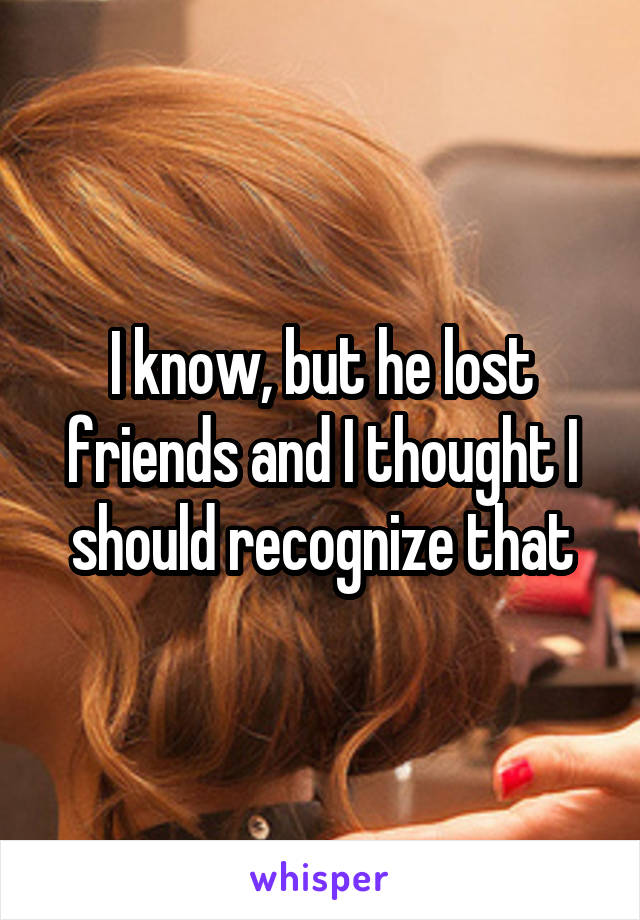 I know, but he lost friends and I thought I should recognize that