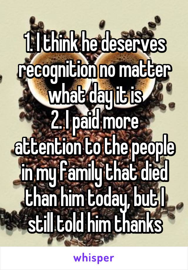 1. I think he deserves recognition no matter what day it is
2. I paid more attention to the people in my family that died than him today, but I still told him thanks