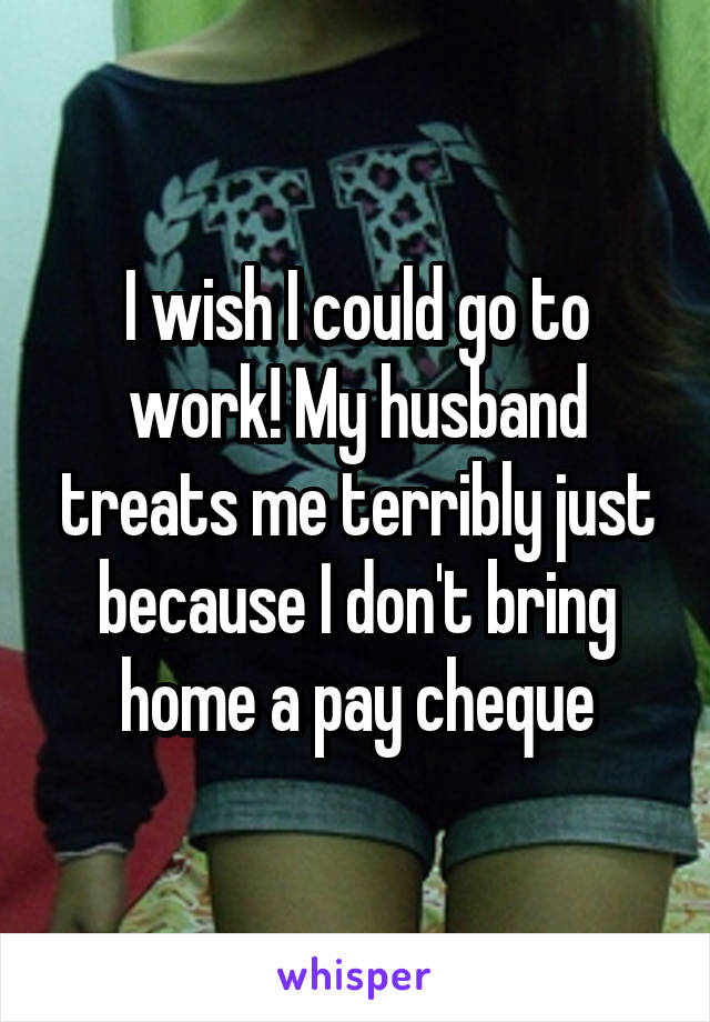 I wish I could go to work! My husband treats me terribly just because I don't bring home a pay cheque