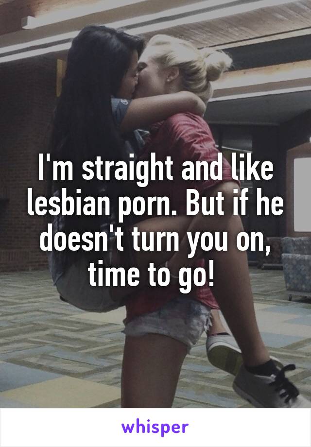 I'm straight and like lesbian porn. But if he doesn't turn you on, time to go! 