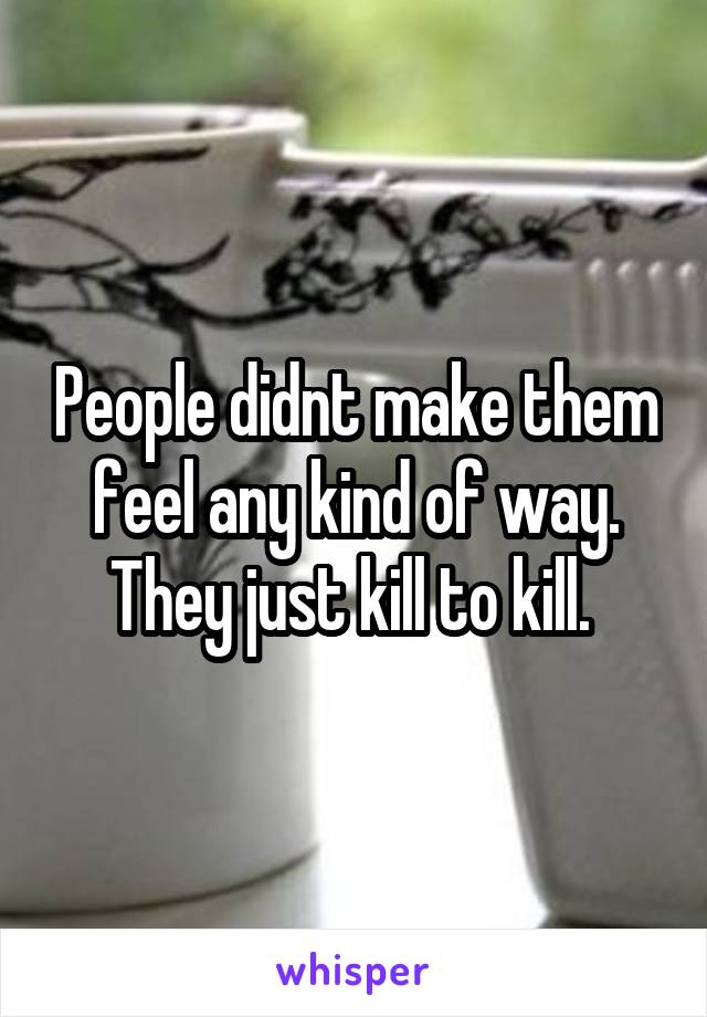 People didnt make them feel any kind of way. They just kill to kill. 