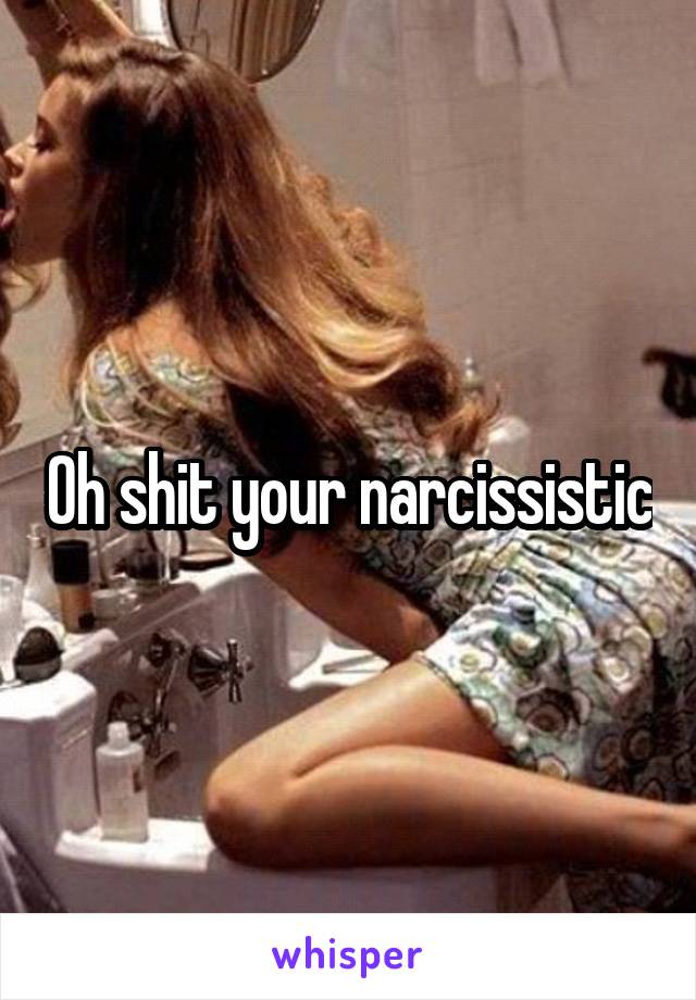 Oh shit your narcissistic