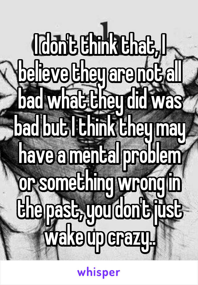 I don't think that, I believe they are not all bad what they did was bad but I think they may have a mental problem or something wrong in the past, you don't just wake up crazy..