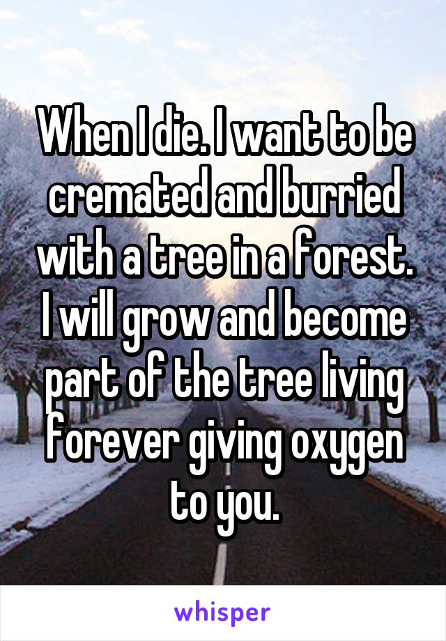 When I die. I want to be cremated and burried with a tree in a forest. I will grow and become part of the tree living forever giving oxygen to you.