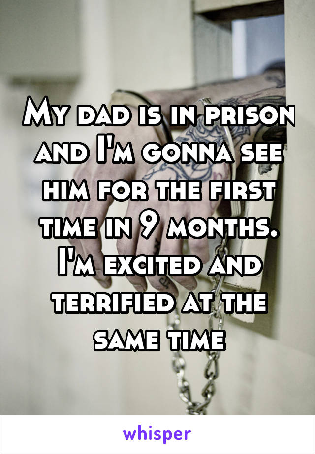 My dad is in prison and I'm gonna see him for the first time in 9 months. I'm excited and terrified at the same time