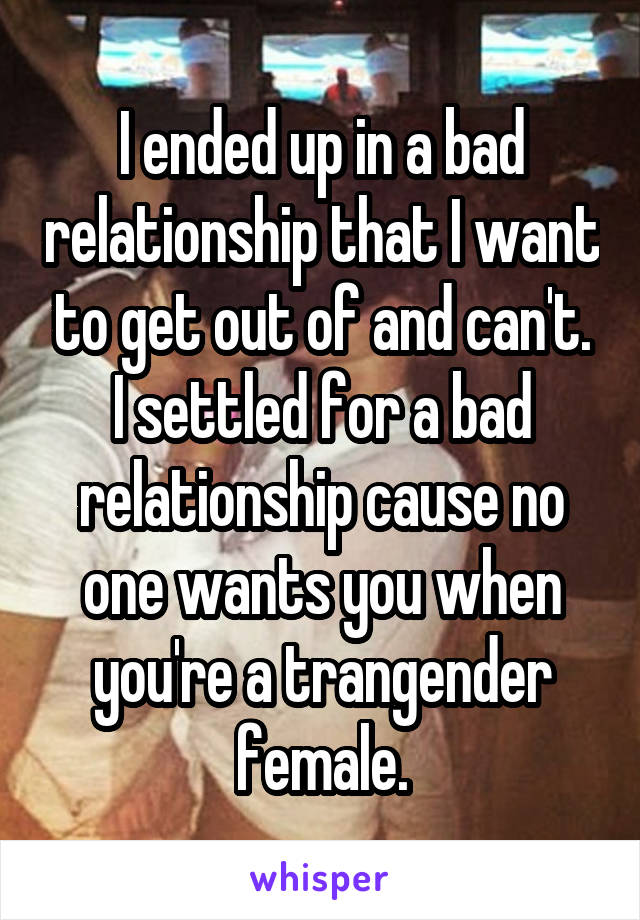I ended up in a bad relationship that I want to get out of and can't. I settled for a bad relationship cause no one wants you when you're a trangender female.