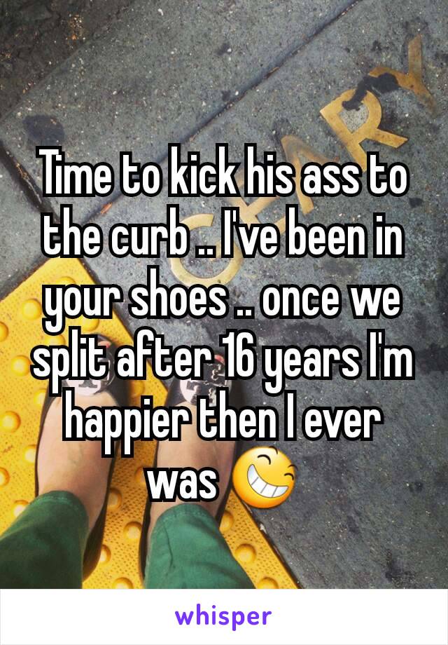 Time to kick his ass to the curb .. I've been in your shoes .. once we split after 16 years I'm happier then I ever was 😆
