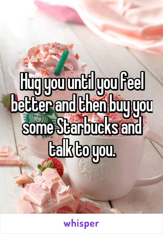 Hug you until you feel better and then buy you some Starbucks and talk to you.