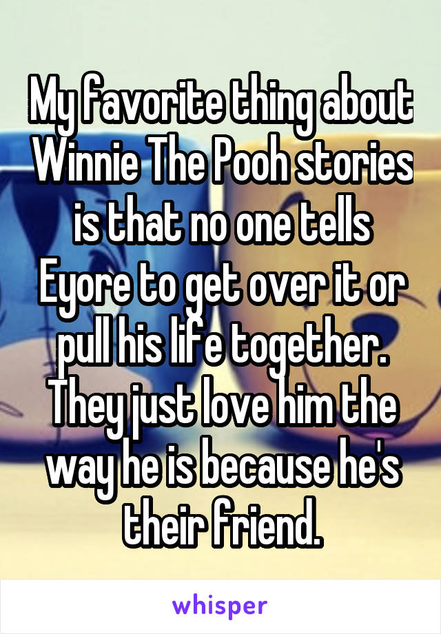 My favorite thing about Winnie The Pooh stories is that no one tells Eyore to get over it or pull his life together. They just love him the way he is because he's their friend.