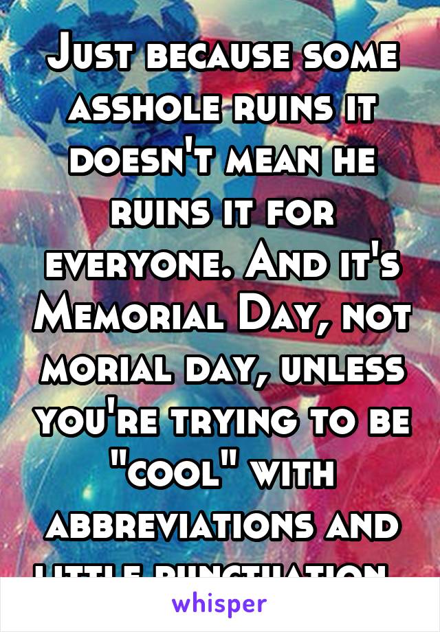 Just because some asshole ruins it doesn't mean he ruins it for everyone. And it's Memorial Day, not morial day, unless you're trying to be "cool" with abbreviations and little punctuation. 