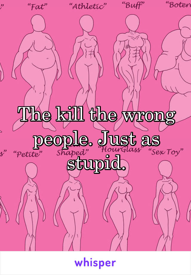 The kill the wrong people. Just as stupid.