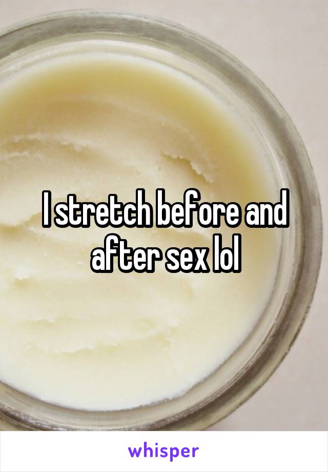 I stretch before and after sex lol