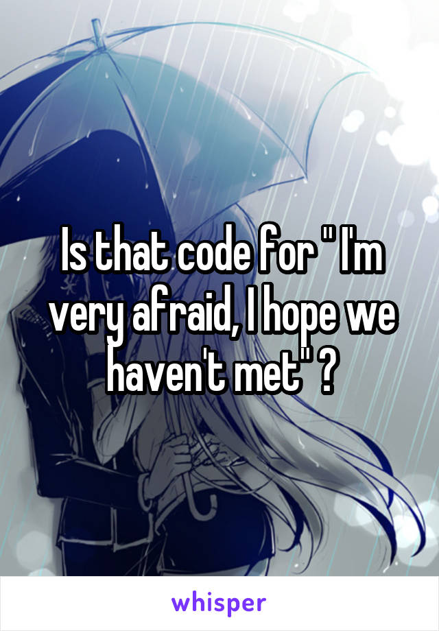 Is that code for " I'm very afraid, I hope we haven't met" ?