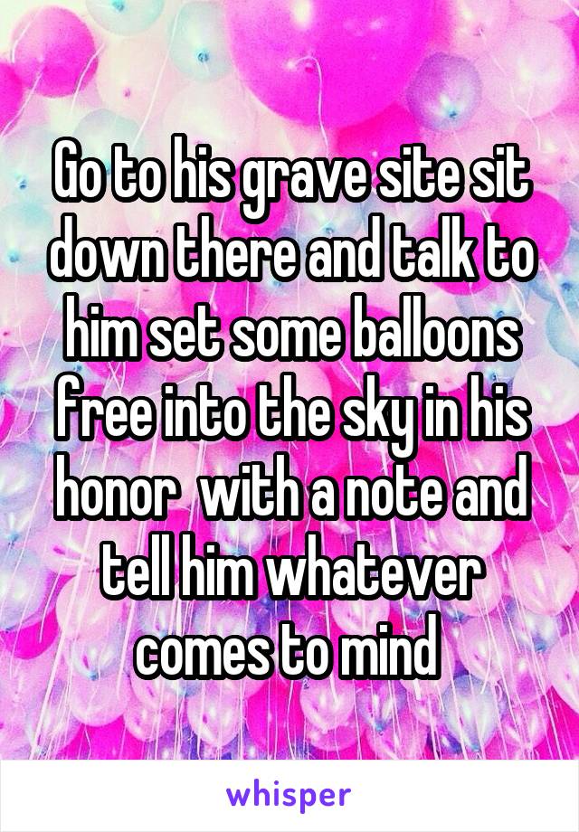 Go to his grave site sit down there and talk to him set some balloons free into the sky in his honor  with a note and tell him whatever comes to mind 