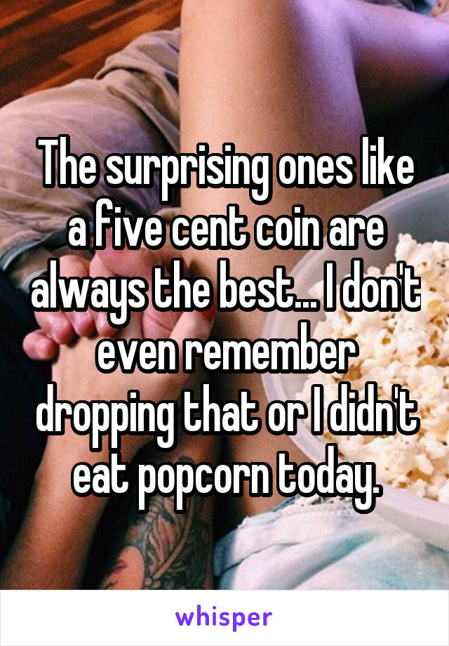 The surprising ones like a five cent coin are always the best... I don't even remember dropping that or I didn't eat popcorn today.