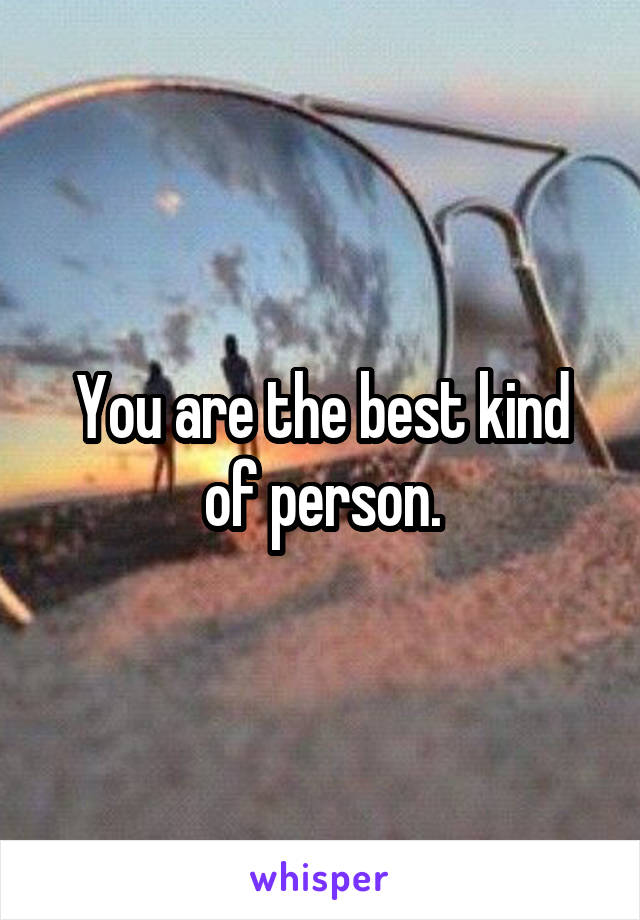 You are the best kind of person.