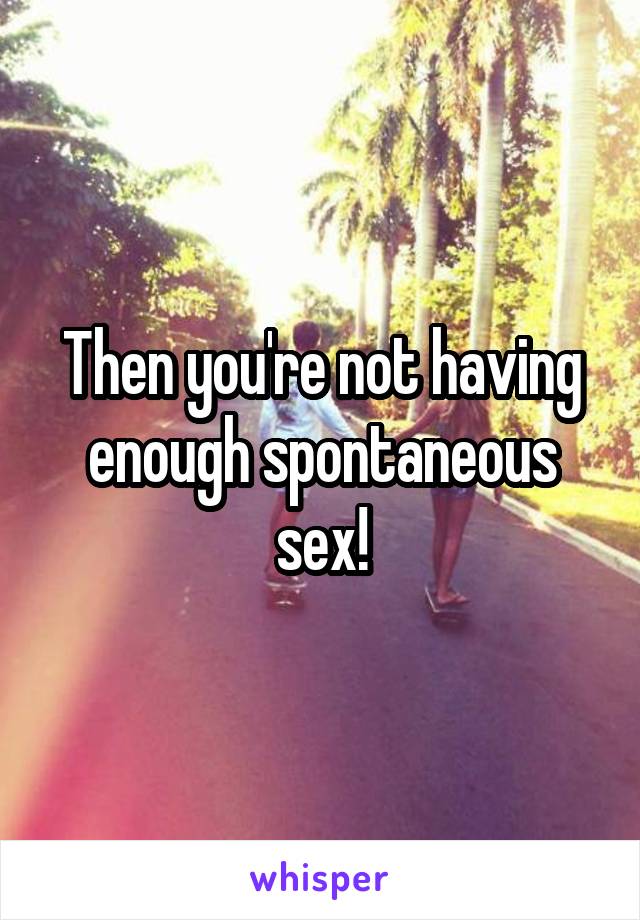Then you're not having enough spontaneous sex!