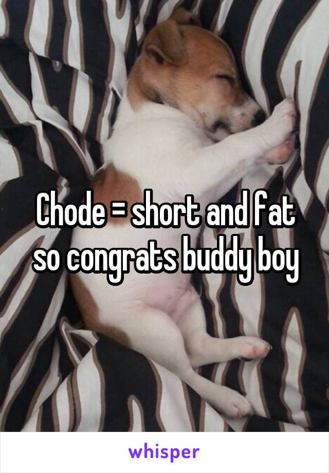 Chode = short and fat so congrats buddy boy