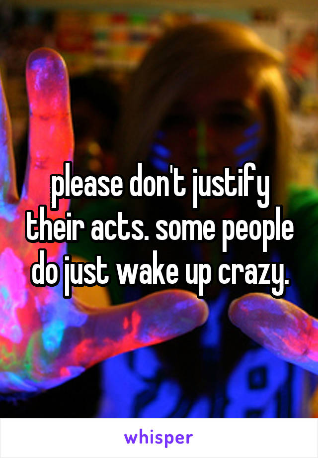 please don't justify their acts. some people do just wake up crazy.