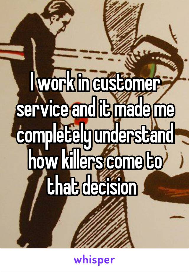 I work in customer service and it made me completely understand how killers come to that decision  
