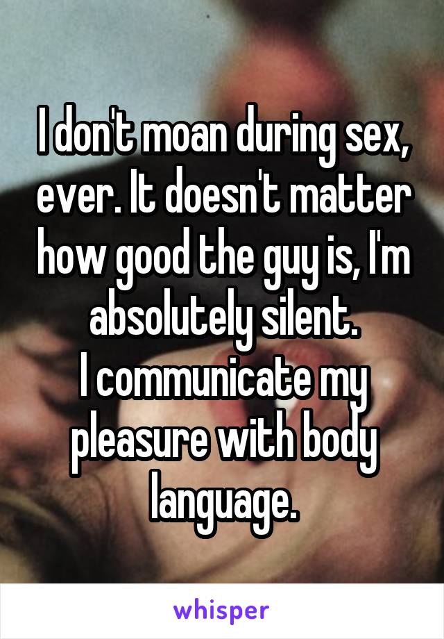 I don't moan during sex, ever. It doesn't matter how good the guy is, I'm absolutely silent.
I communicate my pleasure with body language.