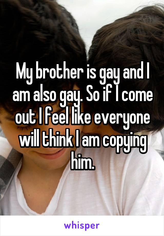 My brother is gay and I am also gay. So if I come out I feel like everyone will think I am copying him.