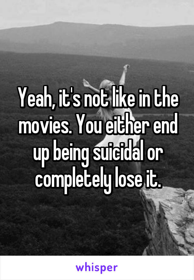 Yeah, it's not like in the movies. You either end up being suicidal or completely lose it.