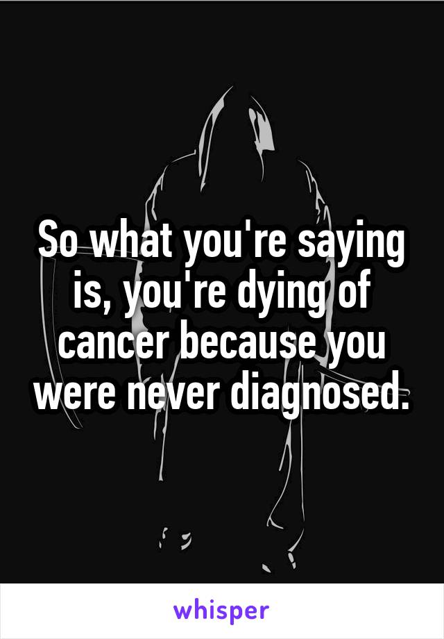 So what you're saying is, you're dying of cancer because you were never diagnosed.