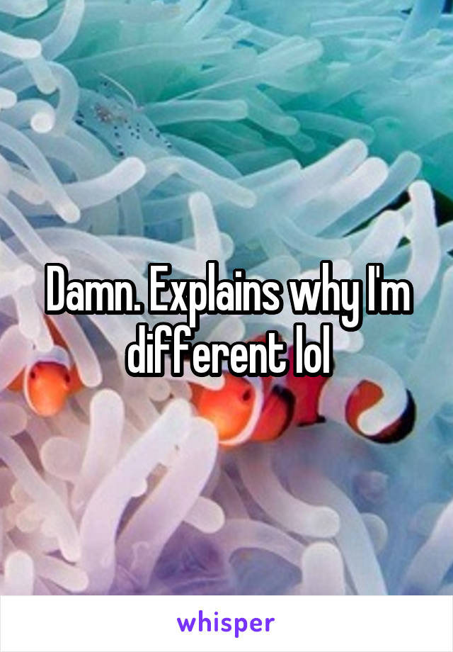 Damn. Explains why I'm different lol