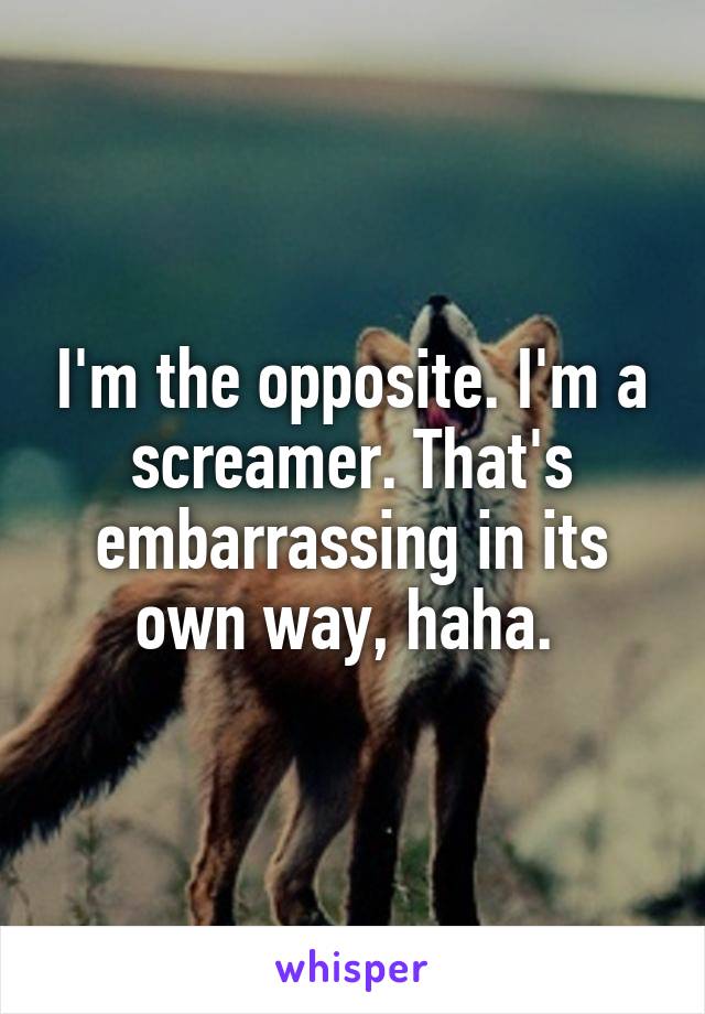 I'm the opposite. I'm a screamer. That's embarrassing in its own way, haha. 