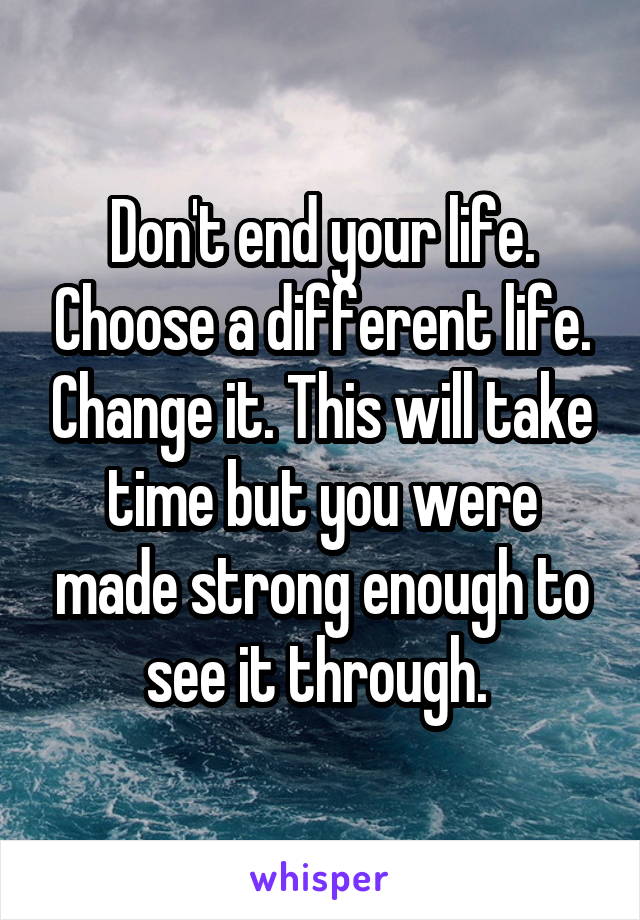 Don't end your life. Choose a different life. Change it. This will take time but you were made strong enough to see it through. 
